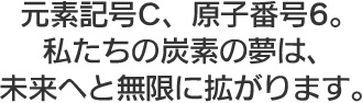 元素記号C、原子番号6。私たちの炭素の夢は、未来へと無限に拡がります。