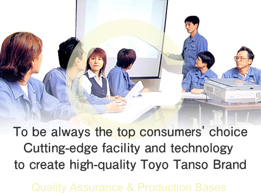 To be always the top consumers' choice Cutting-edge facility and technology to create high-quality Toyo Tanso Brand Quality Assurance and Production Bases