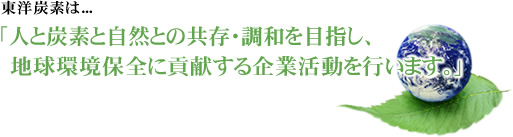 東洋炭素は「人と炭素と自然との共存・調和を目指し、地球環境保全に貢献する企業活動を行います。」