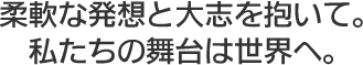 柔軟な発想と大志を抱いて。私たちの舞台は世界へ。