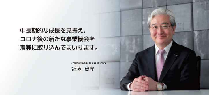 中長期的な成長を見据え、コロナ後の新たな事業機会を着実に取り込んでまいります。 代表取締役会長 兼 社長 兼 CEO 近藤 尚孝