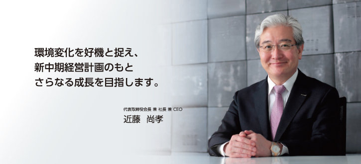 環境変化を好機と捉え、新中期経営計画のもとさらなる成長を目指します。 代表取締役会長 兼 社長 兼 CEO 近藤 尚孝