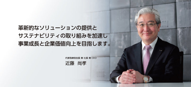 革新的なソリューションの提供とサステナビリティの取り組みを加速し事業成長と企業価値向上を目指します。 代表取締役会長 兼 社長 兼 CEO　近藤　尚孝